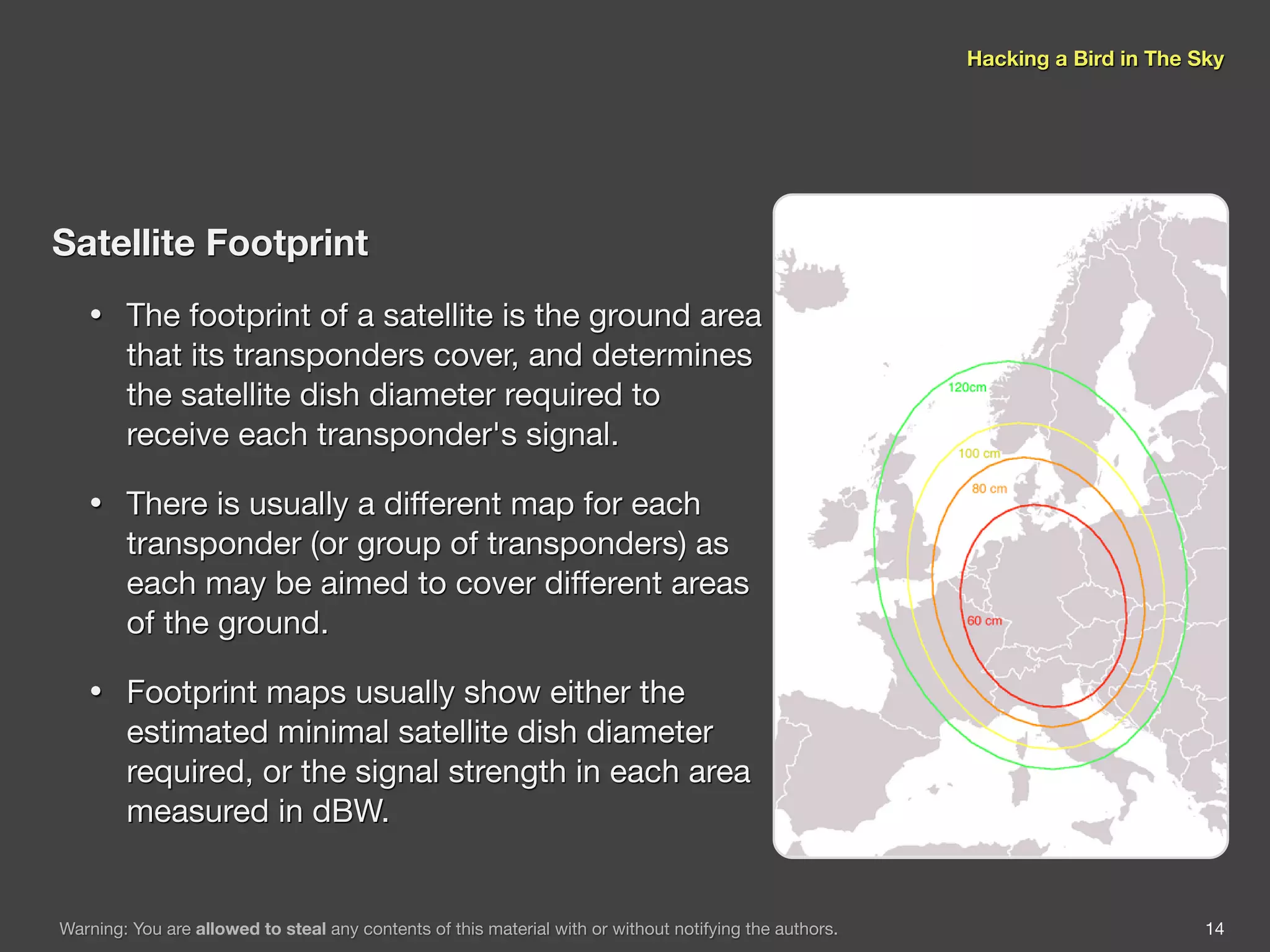Hacking a Bird in The Sky




Satellite Footprint
   •    The footprint of a satellite is the ground area
        that its transponders cover, and determines
        the satellite dish diameter required to
        receive each transponder's signal.

   •    There is usually a different map for each
        transponder (or group of transponders) as
        each may be aimed to cover different areas
        of the ground.

   •    Footprint maps usually show either the
        estimated minimal satellite dish diameter
        required, or the signal strength in each area
        measured in dBW.


Warning: You are allowed to steal any contents of this material with or without notifying the authors.                          14
 
