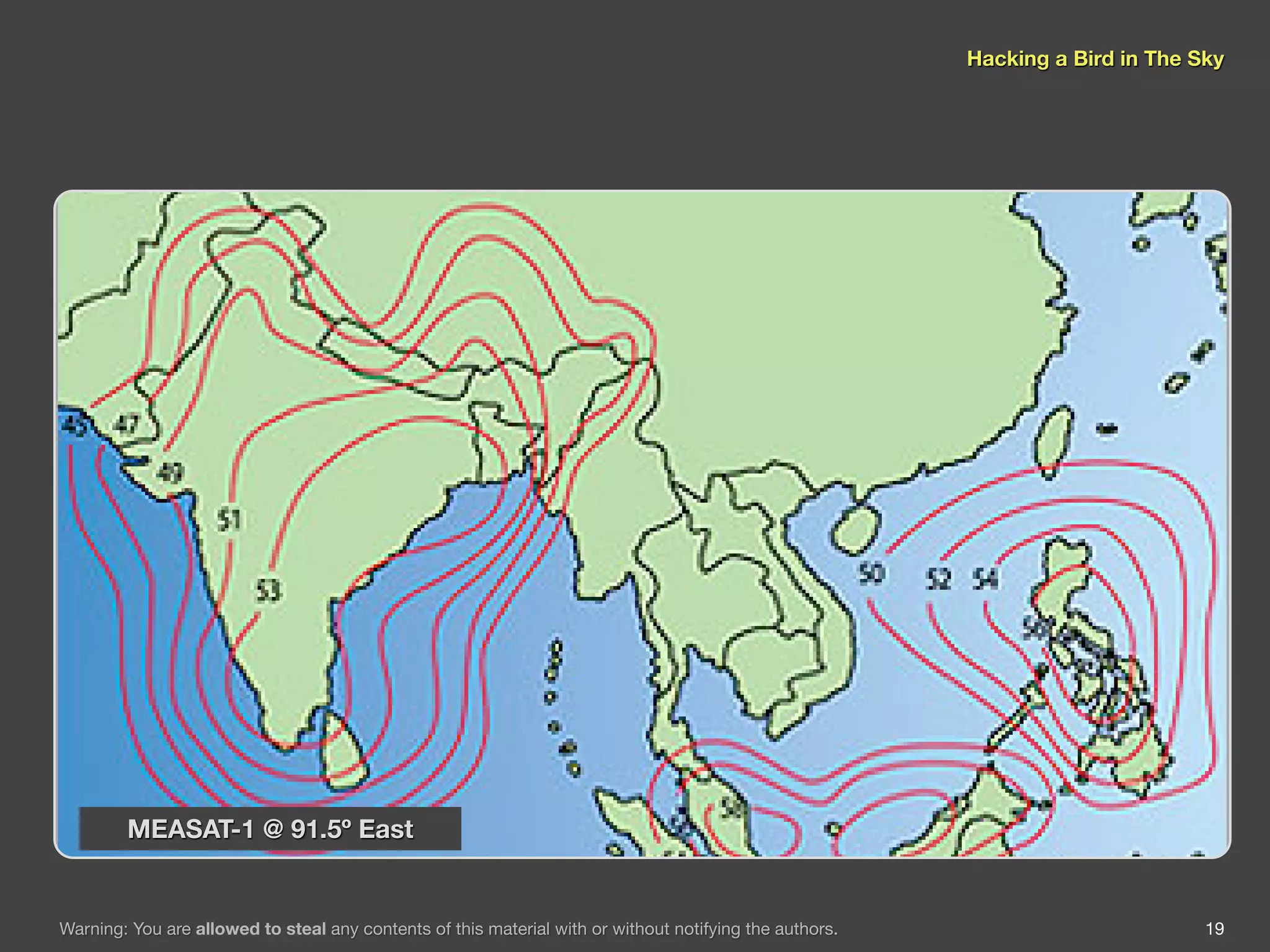Hacking a Bird in The Sky




        MEASAT-1 @ 91.5º East


Warning: You are allowed to steal any contents of this material with or without notifying the authors.                          19
 