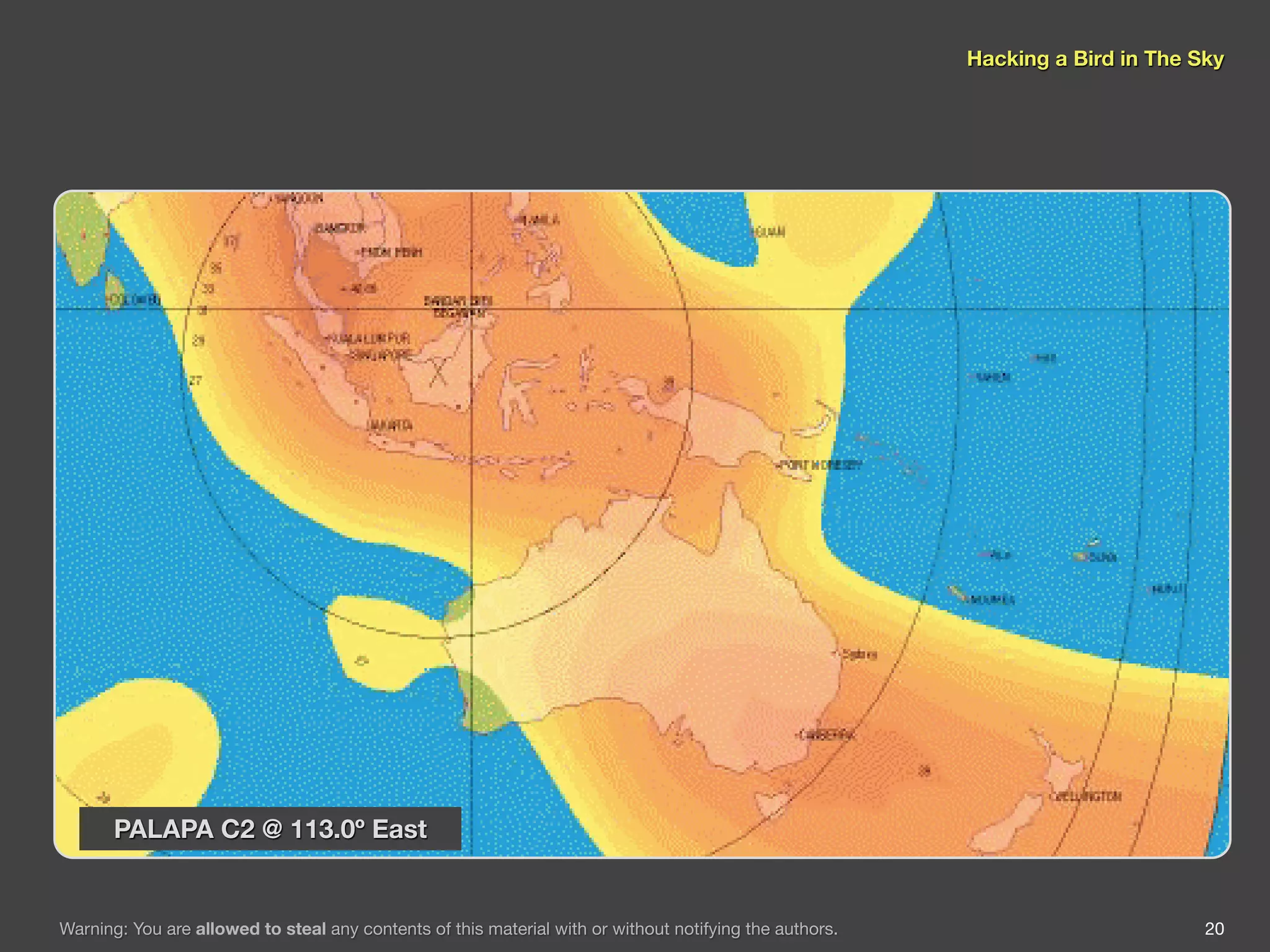 Hacking a Bird in The Sky




       PALAPA C2 @ 113.0º East


Warning: You are allowed to steal any contents of this material with or without notifying the authors.                          20
 