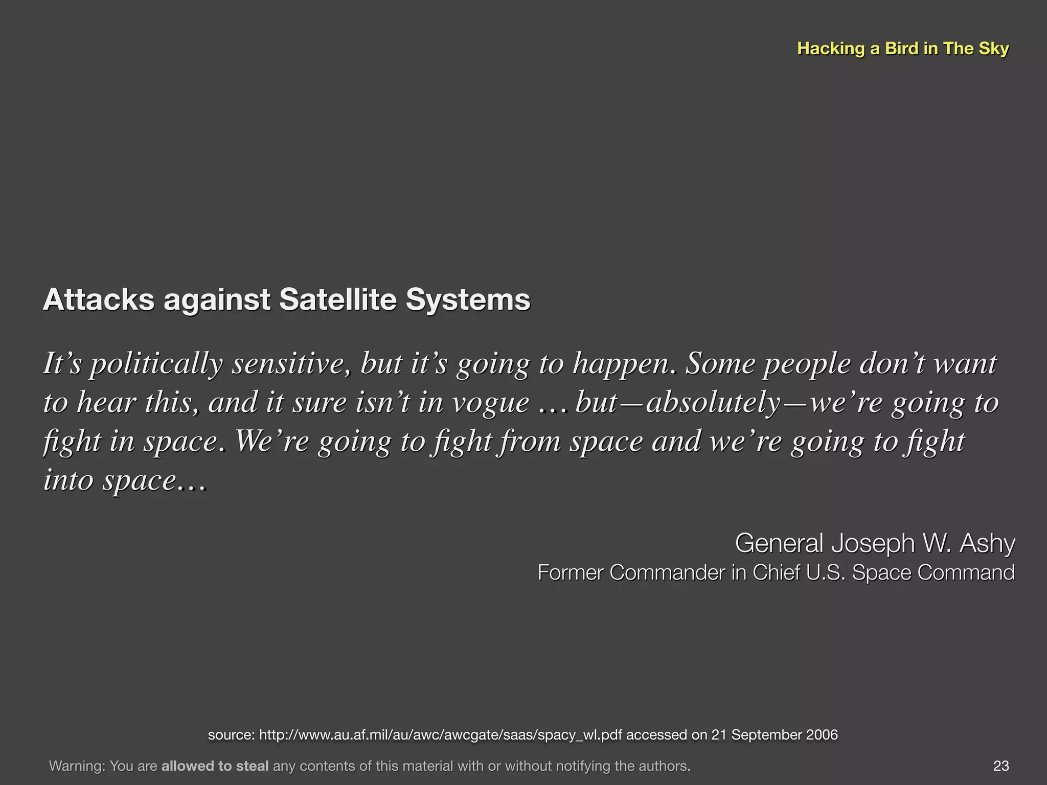 Hacking a Bird in The Sky




Attacks against Satellite Systems

It’s politically sensitive, but it’s going to happen. Some people don’t want
to hear this, and it sure isn’t in vogue … but—absolutely—we’re going to
ﬁght in space. We’re going to ﬁght from space and we’re going to ﬁght
into space…
                                                                                                         General Joseph W. Ashy
                                                                             Former Commander in Chief U.S. Space Command




                         source: http://www.au.af.mil/au/awc/awcgate/saas/spacy_wl.pdf accessed on 21 September 2006

Warning: You are allowed to steal any contents of this material with or without notifying the authors.                               23
 