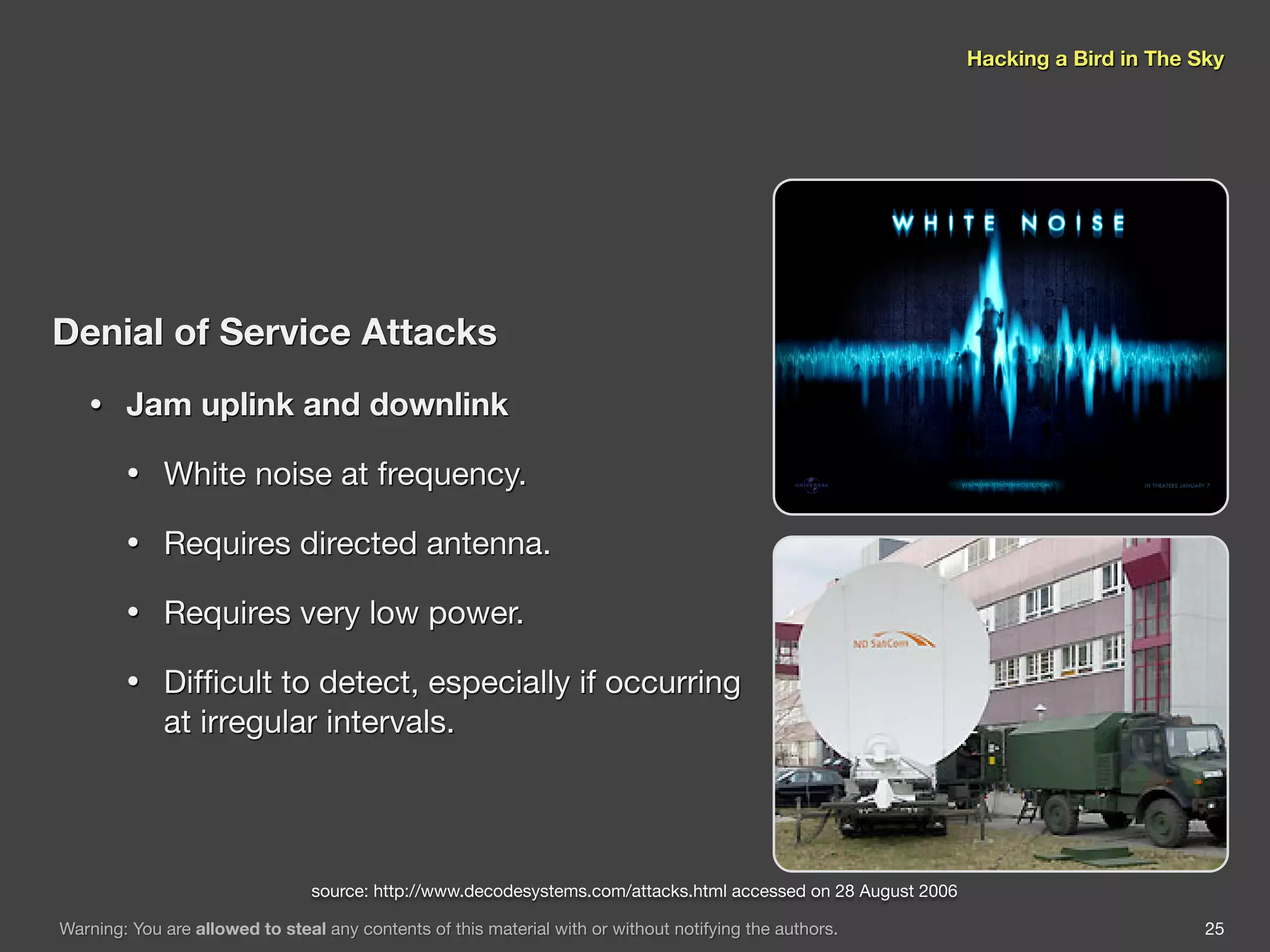 Hacking a Bird in The Sky




Denial of Service Attacks
   •    Jam uplink and downlink

        •    White noise at frequency.

        •    Requires directed antenna.

        •    Requires very low power.

        •    Difﬁcult to detect, especially if occurring
             at irregular intervals.




                                 source: http://www.decodesystems.com/attacks.html accessed on 28 August 2006

Warning: You are allowed to steal any contents of this material with or without notifying the authors.                                 25
 