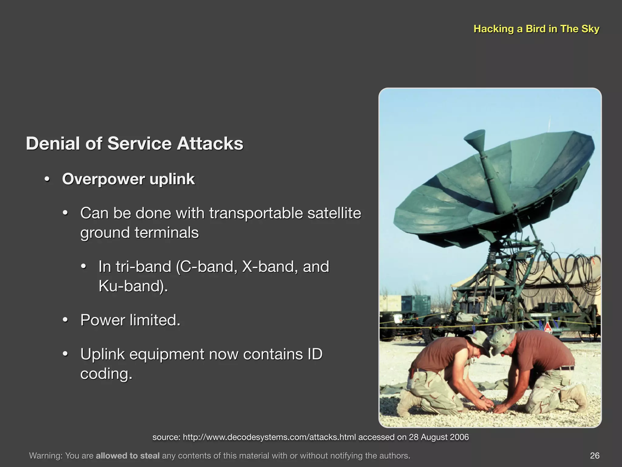 Hacking a Bird in The Sky




Denial of Service Attacks
   •    Overpower uplink

        •    Can be done with transportable satellite
             ground terminals

             •    In tri-band (C-band, X-band, and
                  Ku-band).

        •    Power limited.

        •    Uplink equipment now contains ID
             coding.


                                 source: http://www.decodesystems.com/attacks.html accessed on 28 August 2006

Warning: You are allowed to steal any contents of this material with or without notifying the authors.                                 26
 
