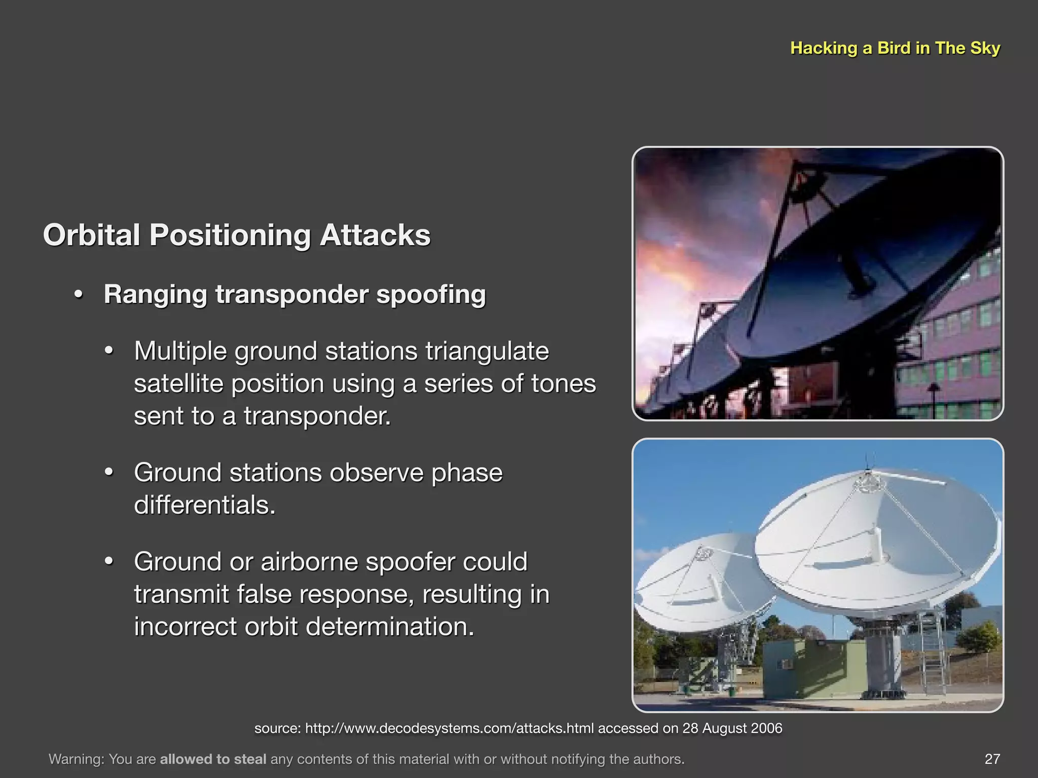 Hacking a Bird in The Sky




Orbital Positioning Attacks
   •    Ranging transponder spooﬁng

        •    Multiple ground stations triangulate
             satellite position using a series of tones
             sent to a transponder.

        •    Ground stations observe phase
             differentials.

        •    Ground or airborne spoofer could
             transmit false response, resulting in
             incorrect orbit determination.


                                 source: http://www.decodesystems.com/attacks.html accessed on 28 August 2006

Warning: You are allowed to steal any contents of this material with or without notifying the authors.                                 27
 