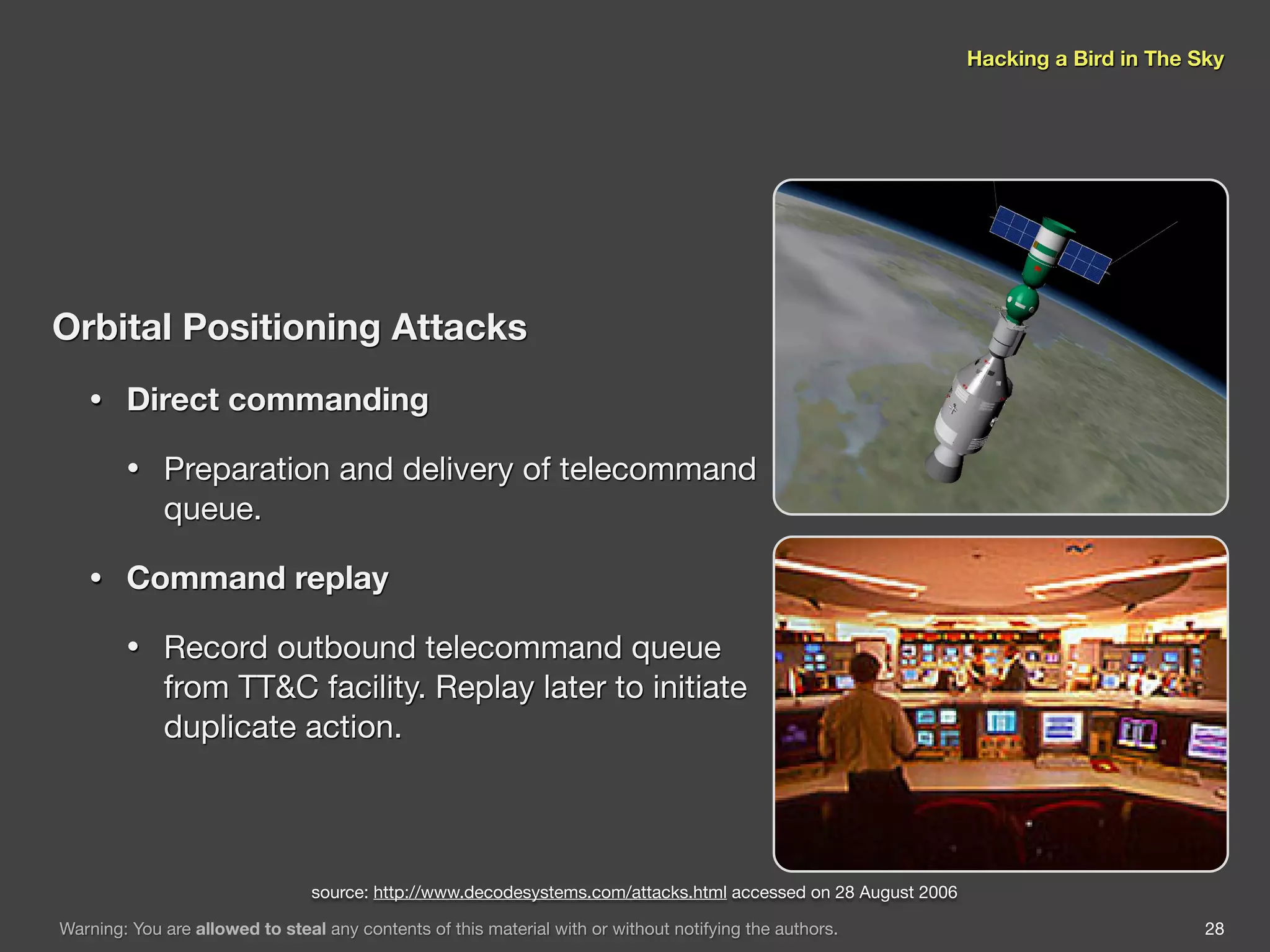 Hacking a Bird in The Sky




Orbital Positioning Attacks
   •    Direct commanding

        •    Preparation and delivery of telecommand
             queue.

   •    Command replay

        •    Record outbound telecommand queue
             from TT&C facility. Replay later to initiate
             duplicate action.



                                 source: http://www.decodesystems.com/attacks.html accessed on 28 August 2006

Warning: You are allowed to steal any contents of this material with or without notifying the authors.                                 28
 