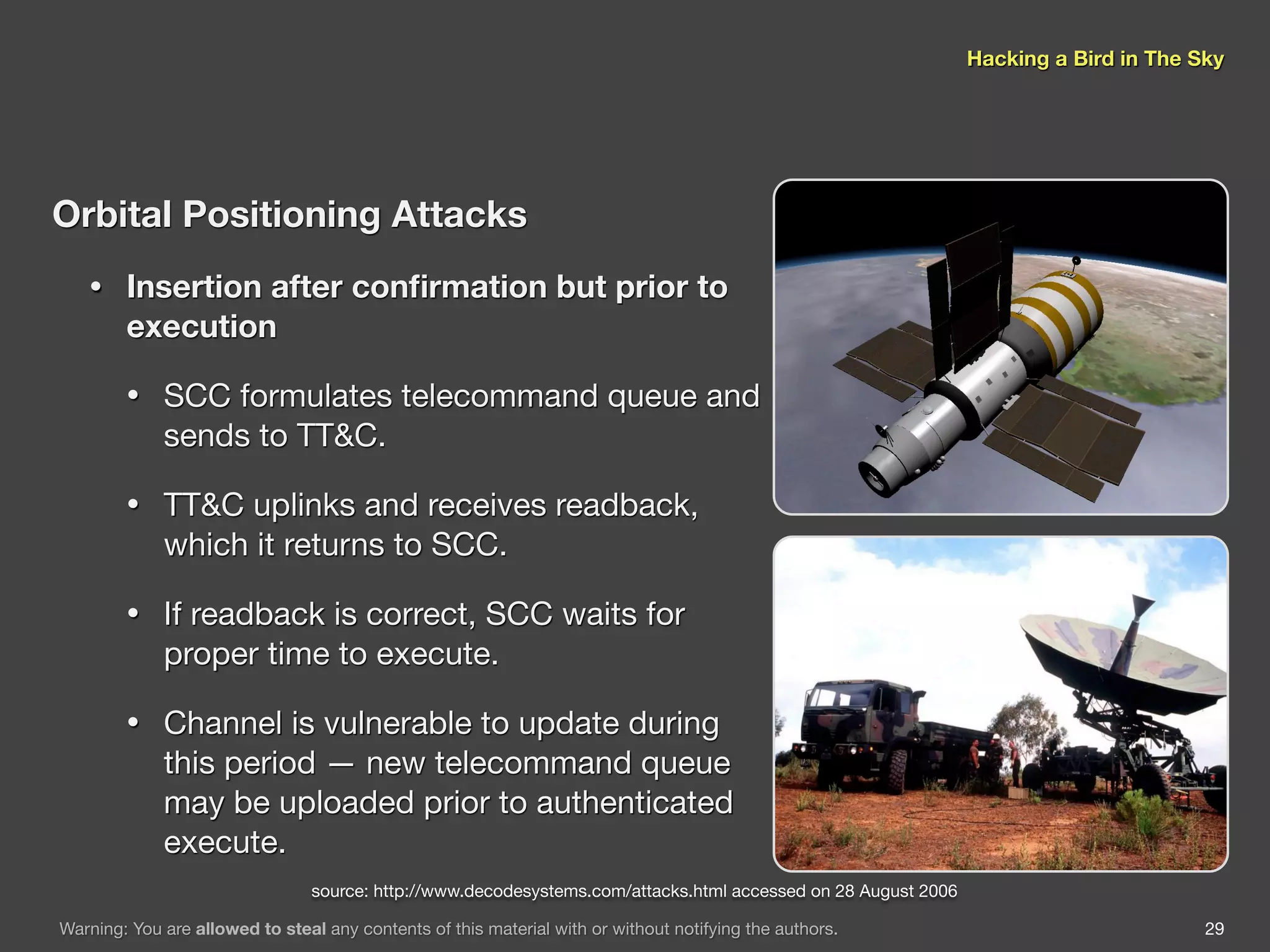 Hacking a Bird in The Sky




Orbital Positioning Attacks
   •    Insertion after conﬁrmation but prior to
        execution

        •    SCC formulates telecommand queue and
             sends to TT&C.

        •    TT&C uplinks and receives readback,
             which it returns to SCC.

        •    If readback is correct, SCC waits for
             proper time to execute.

        •    Channel is vulnerable to update during
             this period — new telecommand queue
             may be uploaded prior to authenticated
             execute.
                                 source: http://www.decodesystems.com/attacks.html accessed on 28 August 2006

Warning: You are allowed to steal any contents of this material with or without notifying the authors.                                 29
 