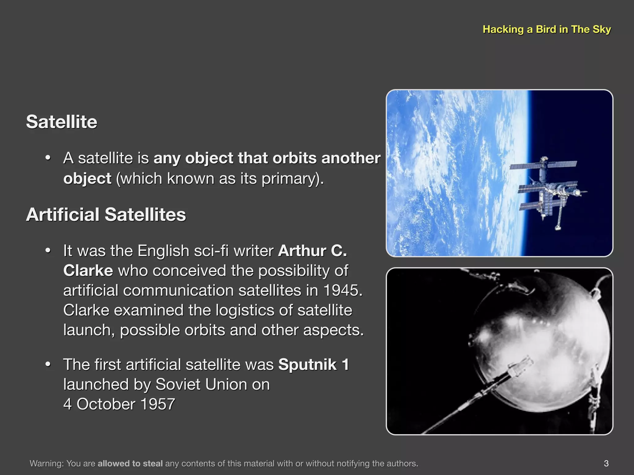 Hacking a Bird in The Sky




Satellite
   •    A satellite is any object that orbits another
        object (which known as its primary).

Artiﬁcial Satellites
   •    It was the English sci-ﬁ writer Arthur C.
        Clarke who conceived the possibility of
        artiﬁcial communication satellites in 1945.
        Clarke examined the logistics of satellite
        launch, possible orbits and other aspects.

   •    The ﬁrst artiﬁcial satellite was Sputnik 1
        launched by Soviet Union on
        4 October 1957


Warning: You are allowed to steal any contents of this material with or without notifying the authors.                          3
 