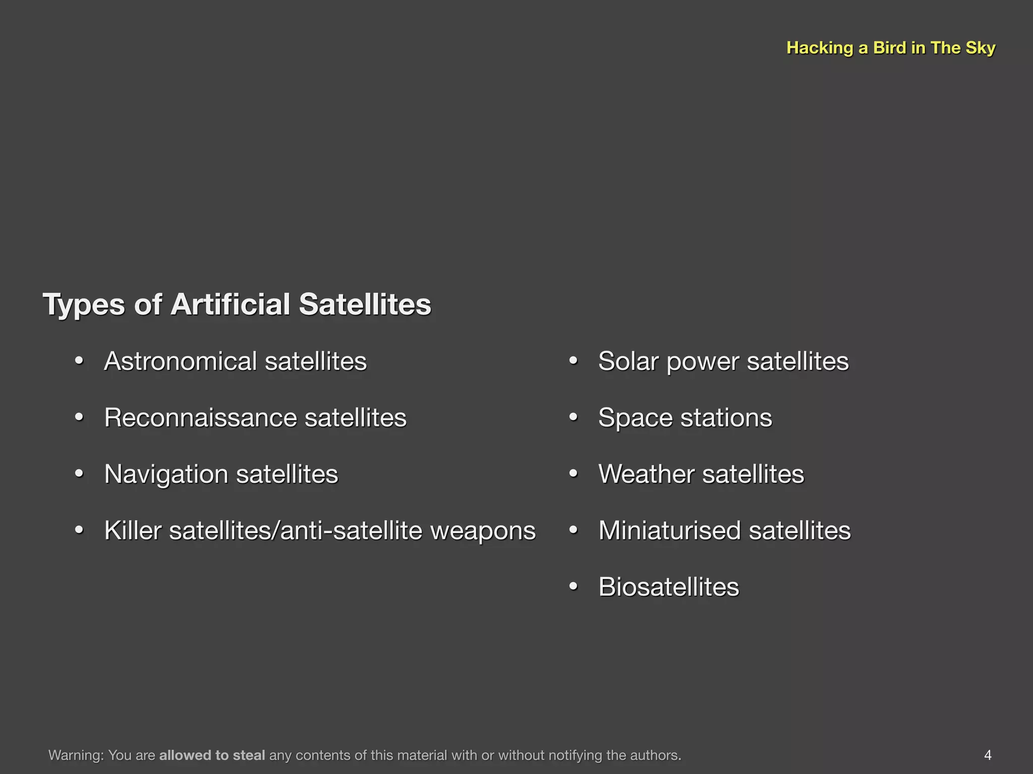 Hacking a Bird in The Sky




Types of Artiﬁcial Satellites
    •   Astronomical satellites                                                    •    Solar power satellites

    •   Reconnaissance satellites                                                  •    Space stations

    •   Navigation satellites                                                      •    Weather satellites

    •   Killer satellites/anti-satellite weapons                                   •    Miniaturised satellites

                                                                                   •    Biosatellites




Warning: You are allowed to steal any contents of this material with or without notifying the authors.                          4
 