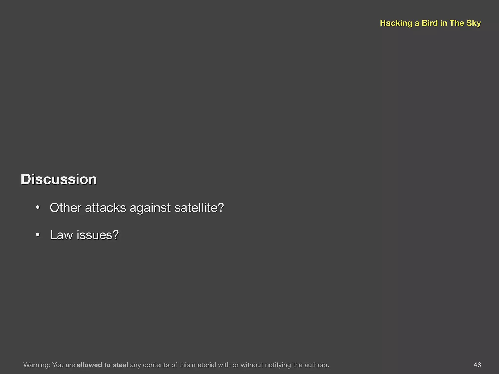 Hacking a Bird in The Sky




Discussion
   •    Other attacks against satellite?

   •    Law issues?




Warning: You are allowed to steal any contents of this material with or without notifying the authors.                          46
 