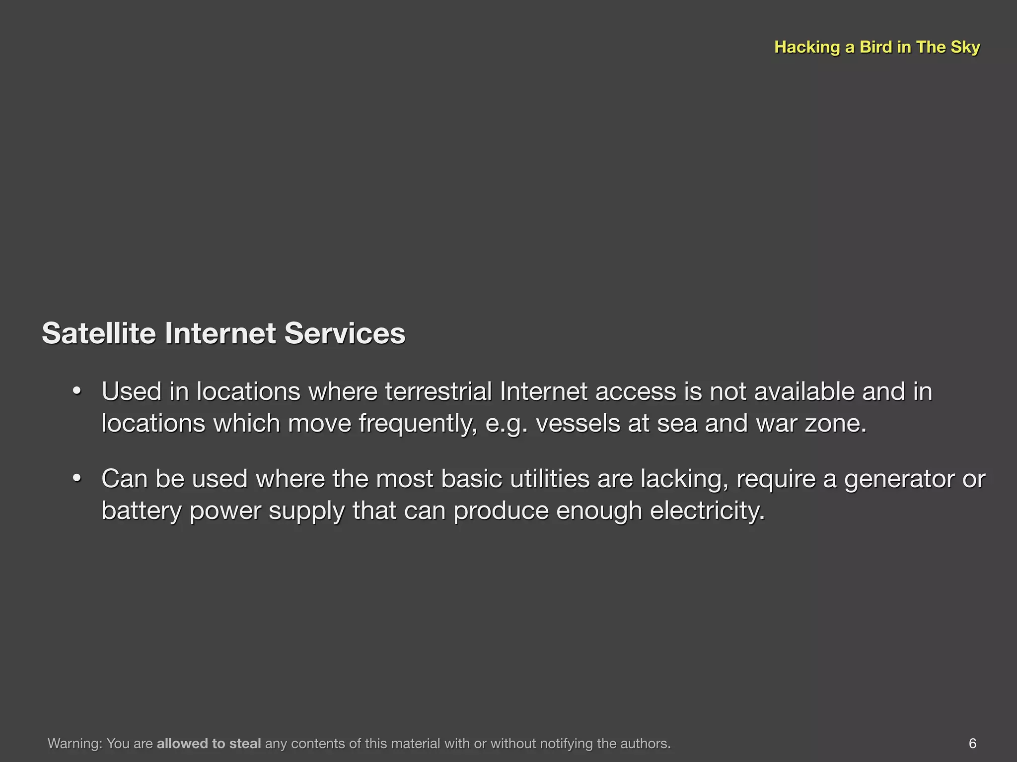 Hacking a Bird in The Sky




Satellite Internet Services
   •    Used in locations where terrestrial Internet access is not available and in
        locations which move frequently, e.g. vessels at sea and war zone.

   •    Can be used where the most basic utilities are lacking, require a generator or
        battery power supply that can produce enough electricity.




Warning: You are allowed to steal any contents of this material with or without notifying the authors.                          6
 