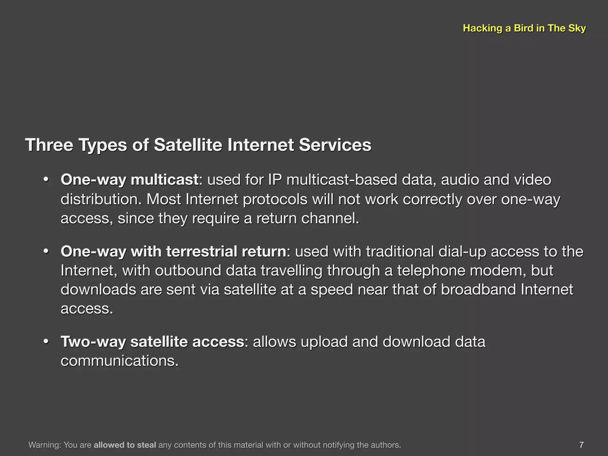 Hacking a Bird in The Sky




Three Types of Satellite Internet Services
   •    One-way multicast: used for IP multicast-based data, audio and video
        distribution. Most Internet protocols will not work correctly over one-way
        access, since they require a return channel.

   •    One-way with terrestrial return: used with traditional dial-up access to the
        Internet, with outbound data travelling through a telephone modem, but
        downloads are sent via satellite at a speed near that of broadband Internet
        access.

   •    Two-way satellite access: allows upload and download data
        communications.




Warning: You are allowed to steal any contents of this material with or without notifying the authors.                          7
 