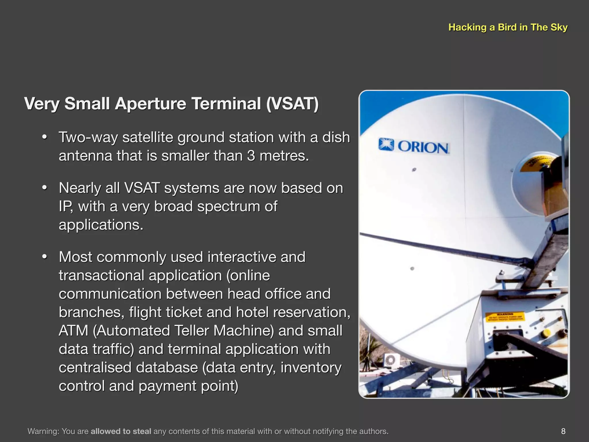 Hacking a Bird in The Sky




Very Small Aperture Terminal (VSAT)
   •    Two-way satellite ground station with a dish
        antenna that is smaller than 3 metres.

   •    Nearly all VSAT systems are now based on
        IP, with a very broad spectrum of
        applications.

   •    Most commonly used interactive and
        transactional application (online
        communication between head ofﬁce and
        branches, ﬂight ticket and hotel reservation,
        ATM (Automated Teller Machine) and small
        data trafﬁc) and terminal application with
        centralised database (data entry, inventory
        control and payment point)

Warning: You are allowed to steal any contents of this material with or without notifying the authors.                          8
 