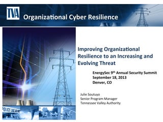 Julie	
  Soutuyo	
  
Senior	
  Program	
  Manager	
  
Tennessee	
  Valley	
  Authority	
  
Improving	
  Organiza.onal	
  
Resilience	
  to	
  an	
  Increasing	
  and	
  
Evolving	
  Threat	
  
	
  
EnergySec	
  9th	
  Annual	
  Security	
  Summit	
  
September	
  18,	
  2013	
  
Denver,	
  CO	
  
Organiza.onal	
  Cyber	
  Resilience	
  
 