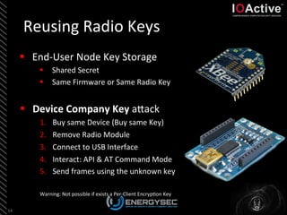 Reusing	
  Radio	
  Keys	
  
§  Device	
  Company	
  Key	
  aLack	
  
1.  Buy	
  same	
  Device	
  (Buy	
  same	
  Key)	
  
2.  Remove	
  Radio	
  Module	
  
3.  Connect	
  to	
  USB	
  Interface	
  
4.  Interact:	
  API	
  &	
  AT	
  Command	
  Mode	
  
5.  Send	
  frames	
  using	
  the	
  unknown	
  key	
  
Warning:	
  Not	
  possible	
  if	
  exists	
  a	
  Per-­‐Client	
  Encryp<on	
  Key	
  
14	
  
§  End-­‐User	
  Node	
  Key	
  Storage	
  
§  Shared	
  Secret	
  
§  Same	
  Firmware	
  or	
  Same	
  Radio	
  Key	
  
	
  
 