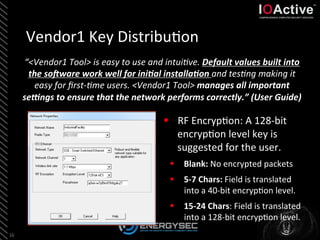 Vendor1	
  Key	
  Distribu<on	
  
“<Vendor1	
  Tool>	
  is	
  easy	
  to	
  use	
  and	
  intuiBve.	
  Default	
  values	
  built	
  into	
  
the	
  so0ware	
  work	
  well	
  for	
  ini4al	
  installa4on	
  and	
  tesBng	
  making	
  it	
  
easy	
  for	
  ﬁrst-­‐Bme	
  users.	
  <Vendor1	
  Tool>	
  manages	
  all	
  important	
  
se8ngs	
  to	
  ensure	
  that	
  the	
  network	
  performs	
  correctly.”	
  (User	
  Guide)	
  	
  
16	
  
§  RF	
  Encryp<on:	
  A	
  128-­‐bit	
  
encryp<on	
  level	
  key	
  is	
  
suggested	
  for	
  the	
  user.	
  
§  Blank:	
  No	
  encrypted	
  packets	
  
§  5-­‐7	
  Chars:	
  Field	
  is	
  translated	
  
into	
  a	
  40-­‐bit	
  encryp<on	
  level.	
  
§  15-­‐24	
  Chars:	
  Field	
  is	
  translated	
  
into	
  a	
  128-­‐bit	
  encryp<on	
  level.	
  	
  
 