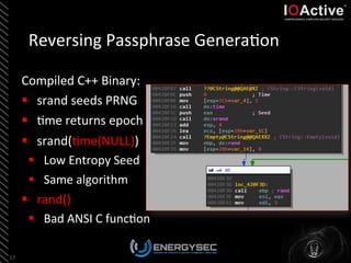Reversing	
  Passphrase	
  Genera<on	
  
Compiled	
  C++	
  Binary:	
  
§  srand	
  seeds	
  PRNG	
  
§  <me	
  returns	
  epoch	
  
§  srand(<me(NULL))	
  
§  Low	
  Entropy	
  Seed	
  
§  Same	
  algorithm	
  
§  rand()	
  
§  Bad	
  ANSI	
  C	
  func<on	
  
17	
  
 