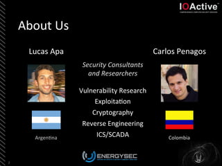 About	
  Us	
  
Vulnerability	
  Research	
  
Exploita<on	
  
Cryptography	
  
Reverse	
  Engineering	
  
ICS/SCADA	
  
	
  
2	
  
Lucas	
  Apa	
   Carlos	
  Penagos	
  
Argen<na	
   Colombia	
  
Security	
  Consultants	
  
and	
  Researchers	
  
	
  
 