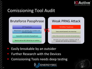 Comissioning	
  Tool	
  Audit	
  
§  Easily	
  breakable	
  by	
  an	
  outsider	
  
§  Further	
  Research	
  with	
  the	
  Devices	
  
§  Comissioning	
  Tools	
  needs	
  deep	
  tes<ng	
  
20	
  
Bruteforce	
  Passphrase	
  
2570	
  Passphrases	
  
Mixed	
  lower	
  case	
  alphabet	
  plus	
  numbers	
  and	
  
common	
  symbols	
  
Impossible	
  to	
  calculate	
  all	
  passphrases	
  
Need	
  to	
  derive	
  AES	
  128-­‐bit	
  key	
  on	
  real<me	
  
Weak	
  PRNG	
  ALack	
  
~156	
  Million	
  Passphrases	
  
Every	
  second	
  passed,	
  one	
  more	
  key	
  
Only	
  a	
  few	
  seconds	
  to	
  calculate	
  all	
  passphrases	
  
Calculate	
  once	
  and	
  create	
  a	
  database	
  with	
  all	
  
possible	
  AES	
  128-­‐bit	
  key	
  deriva<ons	
  
vs	
  
 