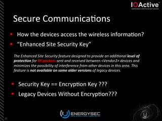 Secure	
  Communica<ons	
  
25	
  
§  How	
  the	
  devices	
  access	
  the	
  wireless	
  informa<on?	
  
§  “Enhanced	
  Site	
  Security	
  Key”	
  
§  Security	
  Key	
  ==	
  Encryp<on	
  Key	
  ???	
  
§  Legacy	
  Devices	
  Without	
  Encryp<on???	
  
The	
  Enhanced	
  Site	
  Security	
  feature	
  designed	
  to	
  provide	
  an	
  addiBonal	
  level	
  of	
  
protec4on	
  for	
  RF	
  packets	
  sent	
  and	
  received	
  between	
  <Vendor2>	
  devices	
  and	
  
minimizes	
  the	
  possibility	
  of	
  interference	
  from	
  other	
  devices	
  in	
  this	
  area.	
  This	
  
feature	
  is	
  not	
  available	
  on	
  some	
  older	
  versions	
  of	
  legacy	
  devices.	
  	
  
 