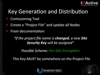 Key	
  Genera<on	
  and	
  Distribu<on	
  
26	
  
§  Comissioning	
  Tool	
  
§  Create	
  a	
  “Project	
  File”	
  and	
  update	
  all	
  Nodes	
  
§  From	
  documenta<on:	
  
This	
  Key	
  MUST	
  be	
  somewhere	
  on	
  the	
  Project	
  File	
  
“If	
  the	
  project	
  ﬁle	
  name	
  is	
  changed,	
  a	
  new	
  Site	
  
Security	
  Key	
  will	
  be	
  assigned”	
  	
  
	
  
Possible	
  Scheme:	
  Per-­‐Site	
  Encryp4on	
  	
  	
  
	
  
 