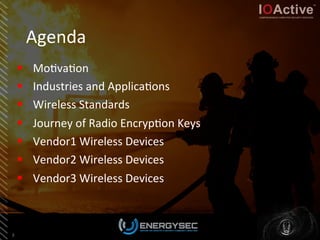 Agenda	
  
§  Mo<va<on	
  
§  Industries	
  and	
  Applica<ons	
  
§  Wireless	
  Standards	
  
§  Journey	
  of	
  Radio	
  Encryp<on	
  Keys	
  
§  Vendor1	
  Wireless	
  Devices	
  	
  
§  Vendor2	
  Wireless	
  Devices	
  
§  Vendor3	
  Wireless	
  Devices	
  	
  
3	
  
 