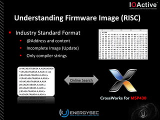 Understanding	
  Firmware	
  Image	
  (RISC)	
  
CrossWorks for MSP430
§  Industry	
  Standard	
  Format	
  
§  @Address	
  and	
  content	
  
§  Incomplete	
  Image	
  (Update)	
  
§  Only	
  compiler	
  strings	
  
	
  
 