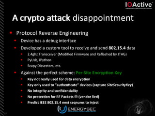 A	
  crypto	
  aLack	
  disappointment	
  
§  Protocol	
  Reverse	
  Engineering	
  
§  Device	
  has	
  a	
  debug	
  interface	
  
§  Developed	
  a	
  custom	
  tool	
  to	
  receive	
  and	
  send	
  802.15.4	
  data	
  
§  2.4ghz	
  Transceiver	
  (Modiﬁed	
  Firmware	
  and	
  Reﬂashed	
  by	
  JTAG)	
  
§  PyUsb,	
  IPython	
  	
  
§  Scapy	
  Dissectors,	
  etc.	
  
§  Against	
  the	
  perfect	
  scheme:	
  Per-­‐Site	
  EncrypSon	
  Key	
  
	
  
	
  
37	
  
§  Key	
  not	
  really	
  used	
  for	
  data	
  encrypSon	
  
§  Key	
  only	
  used	
  to	
  ”authenScate”	
  devices	
  (capture	
  SiteSecurityKey)	
  
§  No	
  integrity	
  and	
  conﬁdenSality	
  	
  
§  No	
  protecSon	
  for	
  RF	
  Packets	
  L	
  (vendor	
  lied)	
  
§  Predict	
  IEEE	
  802.15.4	
  next	
  seqnums	
  to	
  inject	
  
A	
  crypto	
  aLack	
  
 