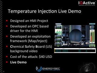 Temperature	
  Injec<on	
  Live	
  Demo	
  
§  Designed	
  an	
  HMI	
  Project	
  
§  Developed	
  an	
  OPC	
  based	
  
driver	
  for	
  the	
  HMI	
  
§  Developed	
  an	
  exploita<on	
  
framework	
  (Map/Inject)	
  
§  Chemical	
  Safety	
  Board	
  (US)	
  
background	
  video	
  
§  Cost	
  of	
  the	
  aLack:	
  $40	
  USD	
  
§  Live	
  Demo	
  	
  
38	
  
 