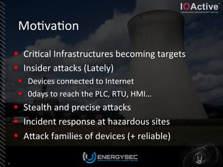 Mo<va<on	
  
4	
  
§  Cri<cal	
  Infrastructures	
  becoming	
  targets	
  
§  Insider	
  aLacks	
  (Lately)	
  
§  Devices	
  connected	
  to	
  Internet	
  
§  0days	
  to	
  reach	
  the	
  PLC,	
  RTU,	
  HMI…	
  
§  Stealth	
  and	
  precise	
  aLacks	
  
§  Incident	
  response	
  at	
  hazardous	
  sites	
  
§  ALack	
  families	
  of	
  devices	
  (+	
  reliable)	
  
	
  
 