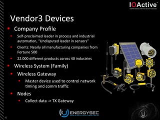 Vendor3	
  Devices	
  
42	
  
§  Company	
  Proﬁle	
  
§  Self-­‐proclaimed	
  leader	
  in	
  process	
  and	
  industrial	
  
automa<on,	
  “Undisputed	
  leader	
  in	
  sensors”	
  
§  Clients:	
  Nearly	
  all	
  manufacturing	
  companies	
  from	
  
Fortune	
  500	
  
§  22.000	
  diﬀerent	
  products	
  across	
  40	
  industries	
  
§  Wireless	
  System	
  (Family)	
  
§  Wireless	
  Gateway	
  
§  Master	
  device	
  used	
  to	
  control	
  network	
  
<ming	
  and	
  comm	
  traﬃc	
  	
  
§  Nodes	
  
§  Collect	
  data	
  -­‐>	
  TX	
  Gateway	
  
 