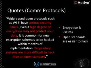Quotes	
  (Comm	
  Protocols)	
  
“Widely	
  used	
  open	
  protocols	
  such	
  
as	
  Wi-­‐Fi	
  have	
  serious	
  security	
  
issues.	
  Even	
  a	
  high	
  degree	
  of	
  
encryp<on	
  may	
  not	
  protect	
  your	
  
data.	
  It	
  is	
  common	
  for	
  new	
  
encryp<on	
  schemes	
  to	
  be	
  hacked	
  
within	
  months	
  of	
  
implementa<on.	
  Proprietary	
  
systems	
  are	
  more	
  diﬃcult	
  to	
  hack	
  
than	
  an	
  open	
  standard.”	
  
47	
  
§  Encryp<on	
  is	
  
useless	
  
§  Open	
  standards	
  
are	
  easier	
  to	
  hack	
  
	
  
 