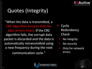 Quotes	
  (Integrity)	
  
“When	
  the	
  data	
  is	
  transmiLed,	
  a	
  
CRC	
  algorithm	
  ensures	
  that	
  the	
  
data	
  arrives	
  intact.	
  If	
  the	
  CRC	
  
algorithm	
  fails,	
  the	
  corrupt	
  data	
  
packet	
  is	
  discarded	
  and	
  the	
  data	
  is	
  
automa<cally	
  retransmiLed	
  using	
  
a	
  new	
  frequency	
  during	
  the	
  next	
  
communica<on	
  cycle.”	
  	
  
49	
  
§  Cyclic	
  
Redundancy	
  
Check	
  
§  No	
  integrity	
  
§  No	
  security	
  
§  Only	
  for	
  network	
  
errors	
  
 