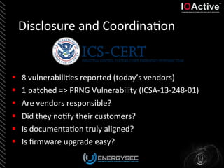 Disclosure	
  and	
  Coordina<on	
  
§  8	
  vulnerabili<es	
  reported	
  (today’s	
  vendors)	
  
§  1	
  patched	
  =>	
  PRNG	
  Vulnerability	
  (ICSA-­‐13-­‐248-­‐01)	
  
§  Are	
  vendors	
  responsible?	
  	
  
§  Did	
  they	
  no<fy	
  their	
  customers?	
  
§  Is	
  documenta<on	
  truly	
  aligned?	
  
§  Is	
  ﬁrmware	
  upgrade	
  easy?	
  
 