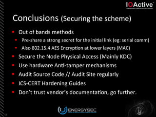 Conclusions	
  (Securing	
  the	
  scheme)	
  
52	
  
§  Out	
  of	
  bands	
  methods	
  
§  Pre-­‐share	
  a	
  strong	
  secret	
  for	
  the	
  ini<al	
  link	
  (eg:	
  serial	
  comm)	
  
§  Also	
  802.15.4	
  AES	
  Encryp<on	
  at	
  lower	
  layers	
  (MAC)	
  
§  Secure	
  the	
  Node	
  Physical	
  Access	
  (Mainly	
  KDC)	
  
§  Use	
  hardware	
  An<-­‐tamper	
  mechanisms	
  
§  Audit	
  Source	
  Code	
  //	
  Audit	
  Site	
  regularly	
  
§  ICS-­‐CERT	
  Hardening	
  Guides	
  
§  Don’t	
  trust	
  vendor’s	
  documenta<on,	
  go	
  further.	
  
 