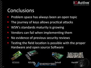 Conclusions	
  
53	
  
§  Problem	
  space	
  has	
  always	
  been	
  an	
  open	
  topic	
  
§  The	
  journey	
  of	
  keys	
  allows	
  prac<cal	
  aLacks	
  
§  WSN’s	
  standards	
  maturity	
  is	
  growing	
  
§  Vendors	
  can	
  fail	
  when	
  implemen<ng	
  them	
  
§  No	
  evidence	
  of	
  previous	
  security	
  reviews	
  
§  Tes<ng	
  the	
  ﬁeld	
  loca<on	
  is	
  possible	
  with	
  the	
  proper	
  
Hardware	
  and	
  open	
  source	
  So_ware	
  
	
  
CC1111	
   RZUSB	
   TelosB	
   HackRF	
  
 