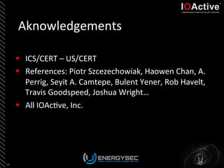 Aknowledgements	
  
54	
  
§  ICS/CERT	
  –	
  US/CERT	
  
§  References:	
  Piotr	
  Szcezechowiak,	
  Haowen	
  Chan,	
  A.	
  
Perrig,	
  Seyit	
  A.	
  Camtepe,	
  Bulent	
  Yener,	
  Rob	
  Havelt,	
  
Travis	
  Goodspeed,	
  Joshua	
  Wright…	
  
§  All	
  IOAc<ve,	
  Inc.	
  
 