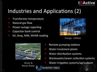 Industries	
  and	
  Applica<ons	
  (2)	
  
7	
  
Energy	
  -­‐	
  U<li<es	
  
Waste	
  &	
  	
  
Waste	
  Water	
  
§  Transformer	
  temperature	
  
§  Natural	
  gas	
  ﬂow	
  
§  Power	
  outage	
  repor<ng	
  
§  Capacitor	
  bank	
  control	
  
§  kV,	
  Amp,	
  MW,	
  MVAR	
  reading	
  
§  Remote	
  pumping	
  sta<ons	
  
§  Water	
  treatment	
  plants	
  
§  Water	
  distribu<on	
  systems	
  
§  Wastewater/sewer	
  collec<on	
  systems	
  
§  Water	
  irriga<on	
  systems/agriculture	
  
 