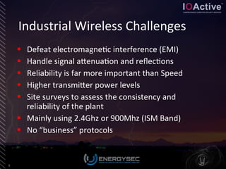 Industrial	
  Wireless	
  Challenges	
  
8	
  
§  Defeat	
  electromagne<c	
  interference	
  (EMI)	
  
§  Handle	
  signal	
  aLenua<on	
  and	
  reﬂec<ons	
  
§  Reliability	
  is	
  far	
  more	
  important	
  than	
  Speed	
  
§  Higher	
  transmiLer	
  power	
  levels	
  
§  Site	
  surveys	
  to	
  assess	
  the	
  consistency	
  and	
  
reliability	
  of	
  the	
  plant	
  
§  Mainly	
  using	
  2.4Ghz	
  or	
  900Mhz	
  (ISM	
  Band)	
  
§  No	
  “business”	
  protocols	
  
 