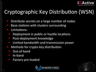Cryptographic	
  Key	
  Distribu<on	
  (WSN)	
  
9	
  
§  Distribute	
  secrets	
  on	
  a	
  large	
  number	
  of	
  nodes	
  
§  Base	
  sta<ons	
  with	
  clusters	
  surrounding	
  
§  Limita<ons:	
  
§  Deployment	
  in	
  public	
  or	
  hos<le	
  loca<ons	
  
§  Post-­‐deployment	
  knowledge	
  	
  
§  Limited	
  bandwidth	
  and	
  transmission	
  power	
  	
  
§  Methods	
  for	
  crypto	
  key	
  distribu<on:	
  
§  Out-­‐of-­‐band	
  
§  In-­‐band	
  
§  Factory	
  pre-­‐loaded	
  
 