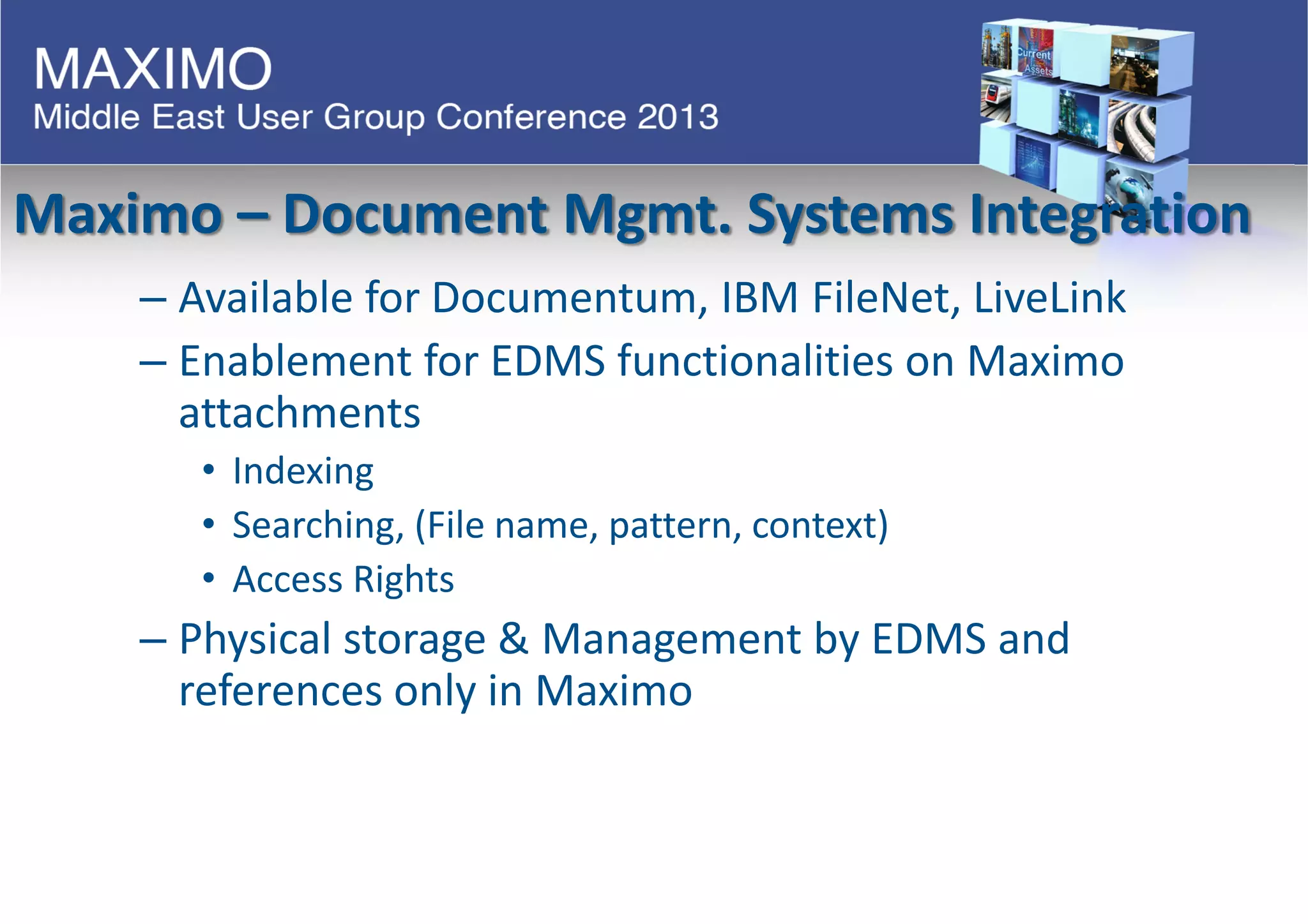 Maximo – Document Mgmt. Systems Integration
– Available for Documentum, IBM FileNet, LiveLink
– Enablement for EDMS functionalities on Maximo
attachments
• Indexing
• Searching, (File name, pattern, context)
• Access Rights
– Physical storage & Management by EDMS and
references only in Maximo
 