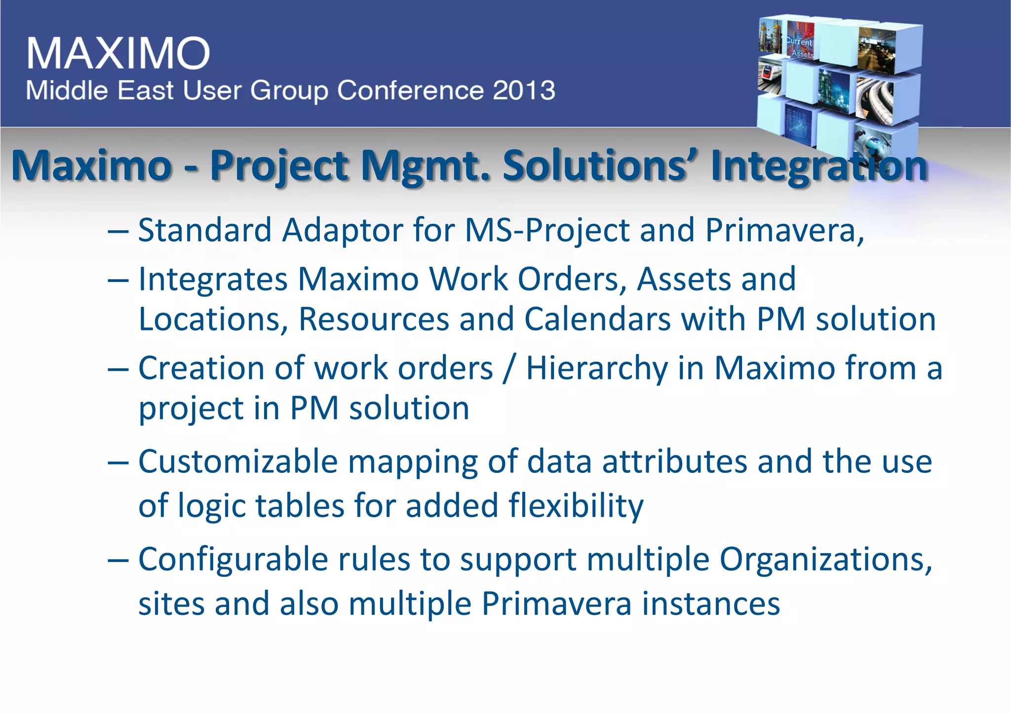Maximo - Project Mgmt. Solutions’ Integration
– Standard Adaptor for MS-Project and Primavera,
– Integrates Maximo Work Orders, Assets and
Locations, Resources and Calendars with PM solution
– Creation of work orders / Hierarchy in Maximo from a
project in PM solution
– Customizable mapping of data attributes and the use
of logic tables for added flexibility
– Configurable rules to support multiple Organizations,
sites and also multiple Primavera instances
 