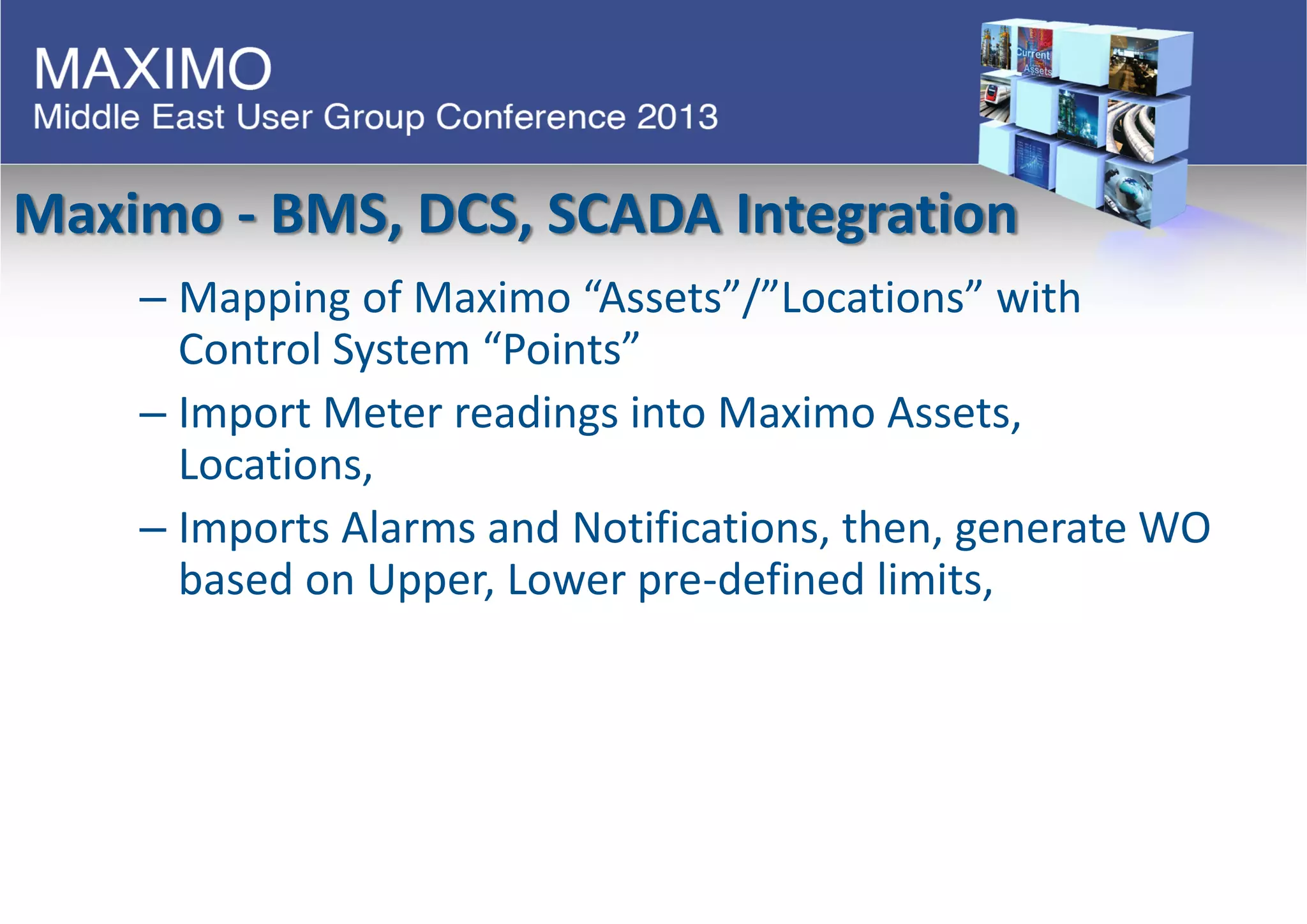 Maximo - BMS, DCS, SCADA Integration
– Mapping of Maximo “Assets”/”Locations” with
Control System “Points”
– Import Meter readings into Maximo Assets,
Locations,
– Imports Alarms and Notifications, then, generate WO
based on Upper, Lower pre-defined limits,
 