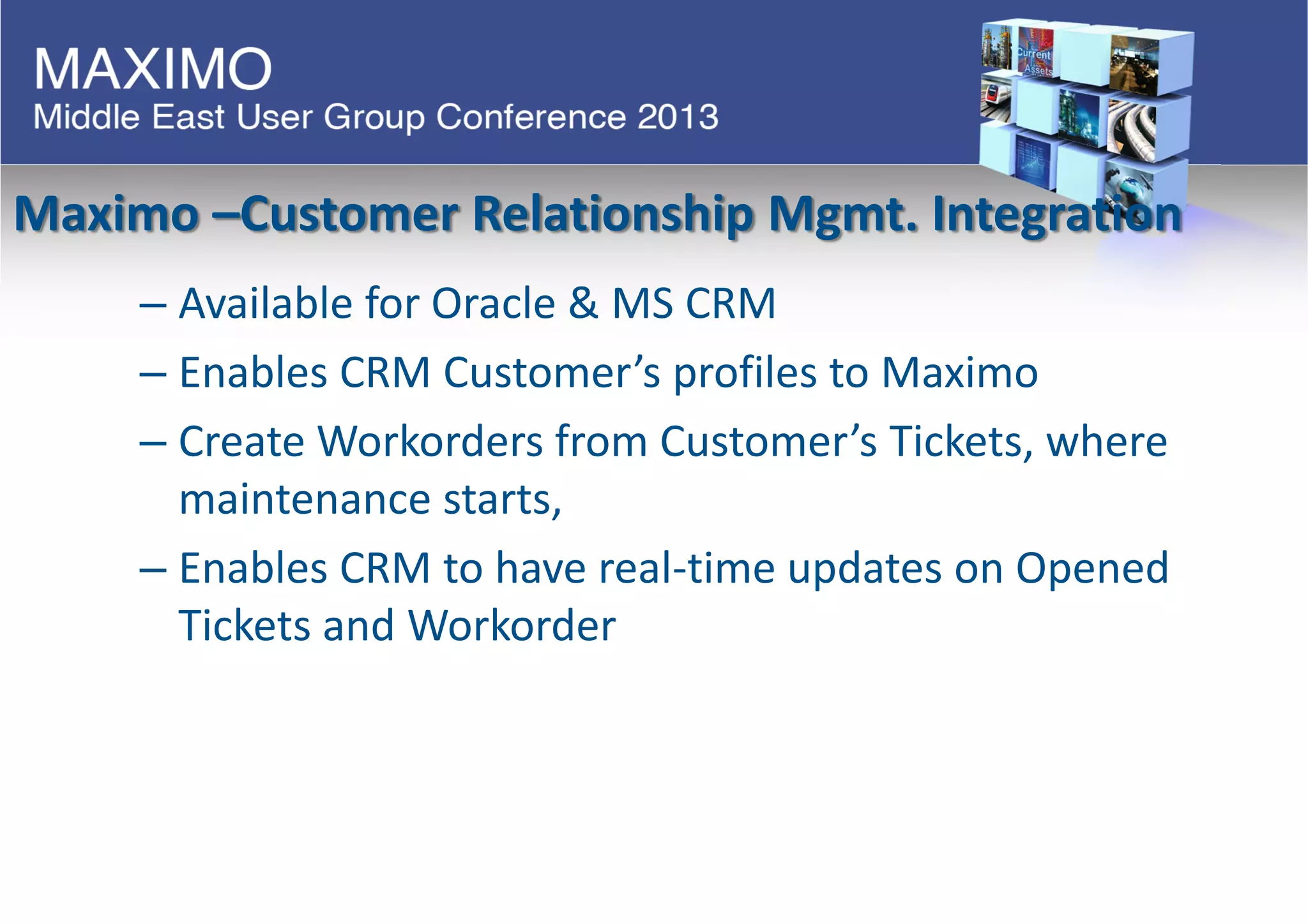 Maximo –Customer Relationship Mgmt. Integration
– Available for Oracle & MS CRM
– Enables CRM Customer’s profiles to Maximo
– Create Workorders from Customer’s Tickets, where
maintenance starts,
– Enables CRM to have real-time updates on Opened
Tickets and Workorder
 