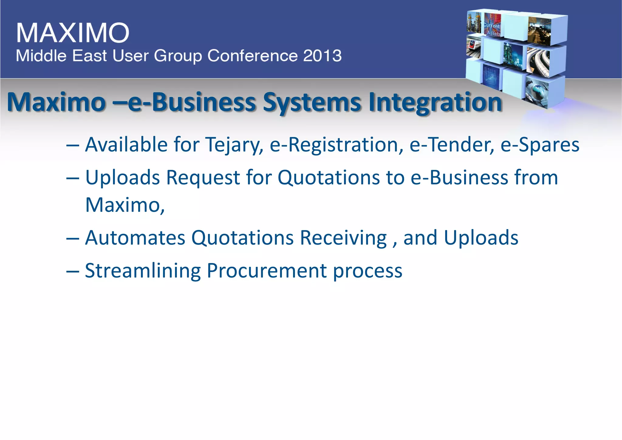 Maximo –e-Business Systems Integration
– Available for Tejary, e-Registration, e-Tender, e-Spares
– Uploads Request for Quotations to e-Business from
Maximo,
– Automates Quotations Receiving , and Uploads
– Streamlining Procurement process
 