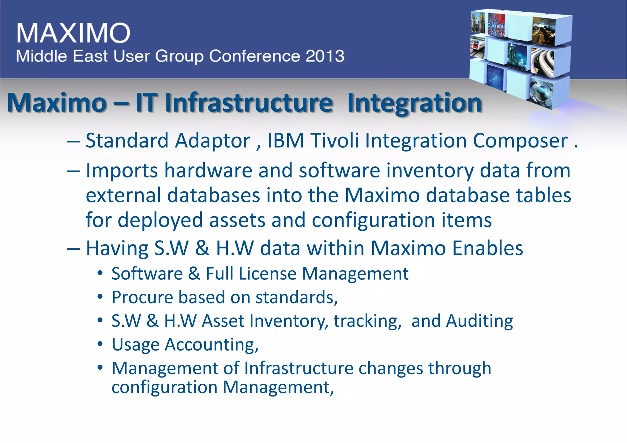 Maximo – IT Infrastructure Integration
– Standard Adaptor , IBM Tivoli Integration Composer .
– Imports hardware and software inventory data from
external databases into the Maximo database tables
for deployed assets and configuration items
– Having S.W & H.W data within Maximo Enables
• Software & Full License Management
• Procure based on standards,
• S.W & H.W Asset Inventory, tracking, and Auditing
• Usage Accounting,
• Management of Infrastructure changes through
configuration Management,
 