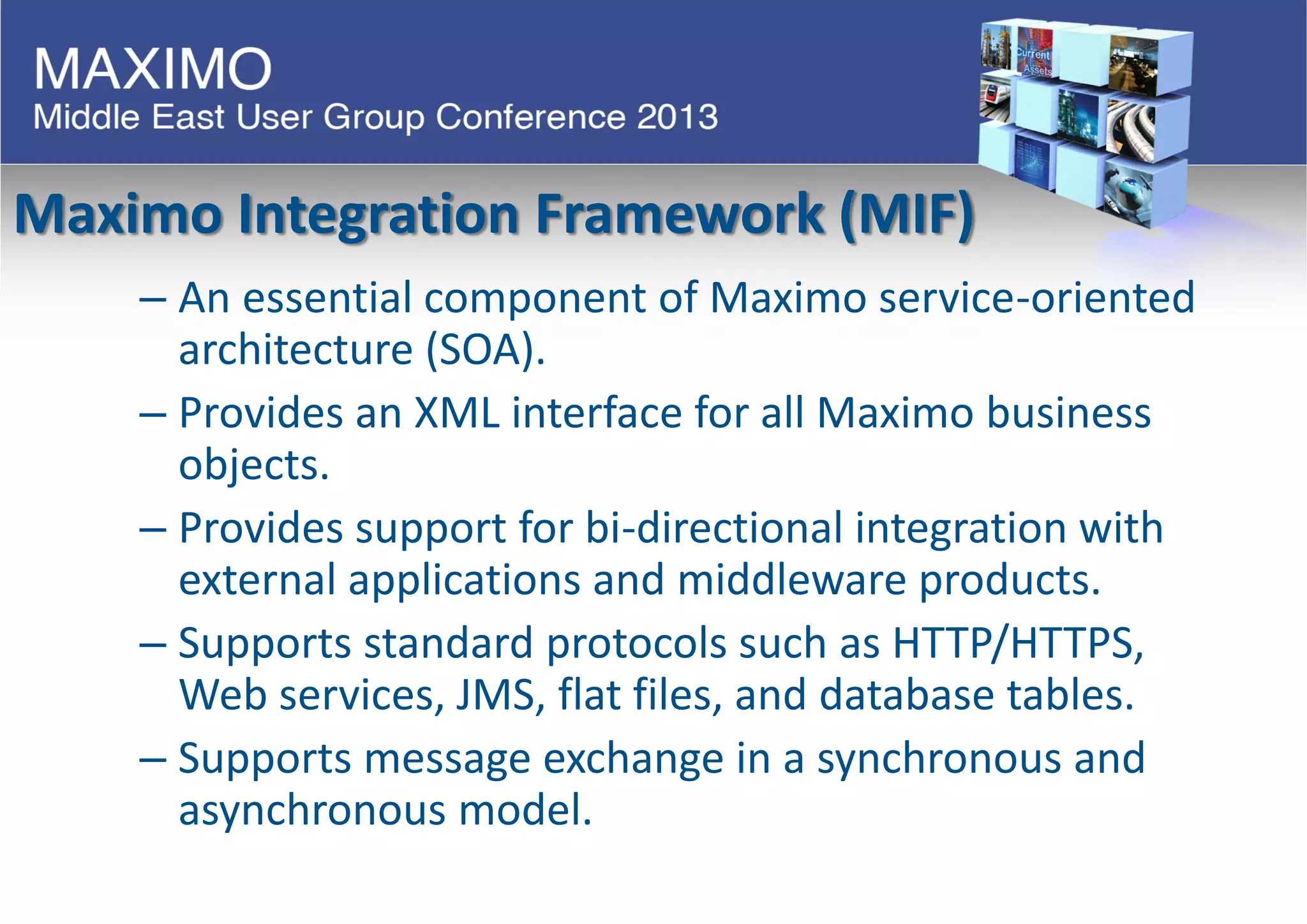 Maximo Integration Framework (MIF)
– An essential component of Maximo service-oriented
architecture (SOA).
– Provides an XML interface for all Maximo business
objects.
– Provides support for bi-directional integration with
external applications and middleware products.
– Supports standard protocols such as HTTP/HTTPS,
Web services, JMS, flat files, and database tables.
– Supports message exchange in a synchronous and
asynchronous model.
 