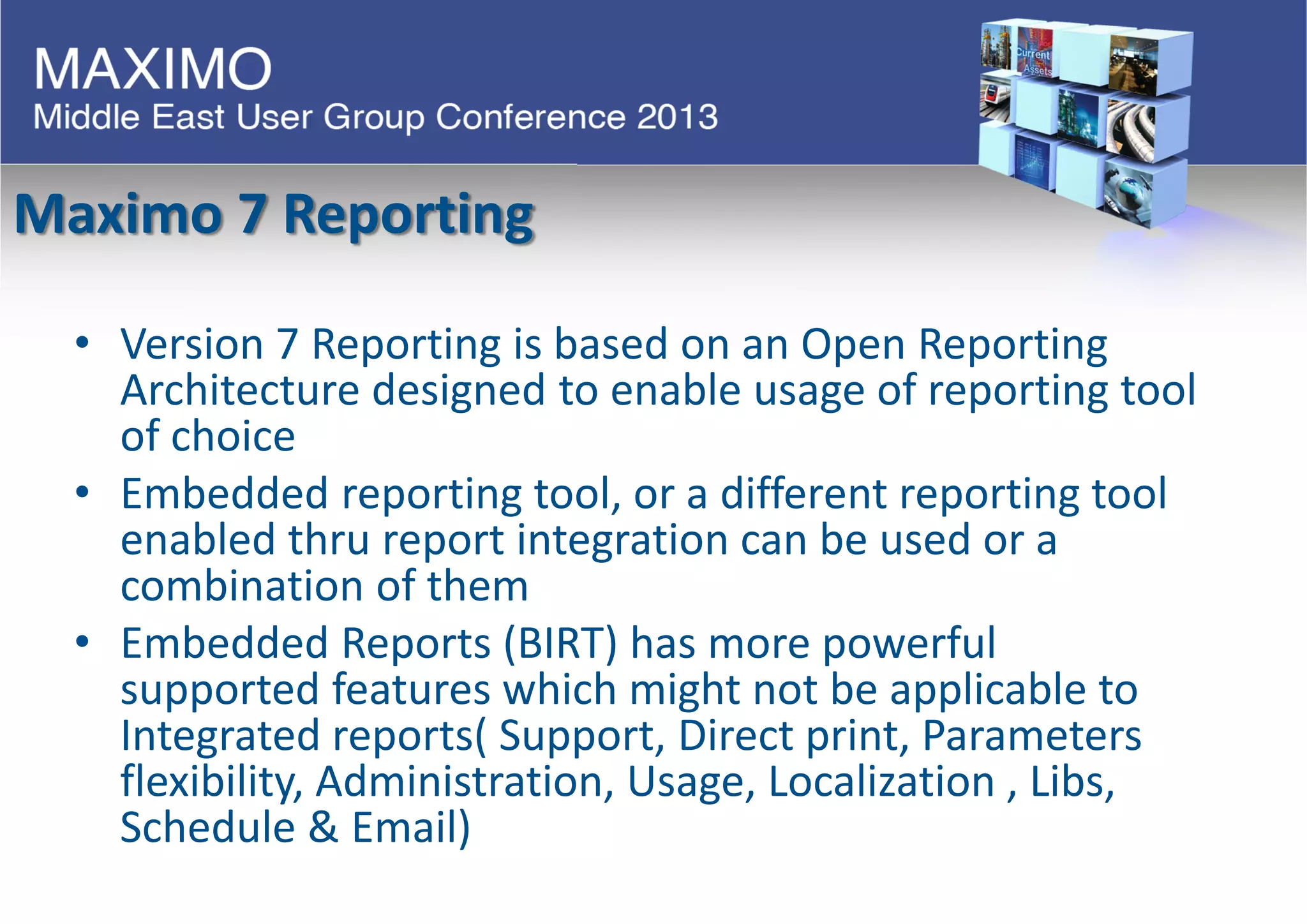 Maximo 7 Reporting
• Version 7 Reporting is based on an Open Reporting
Architecture designed to enable usage of reporting tool
of choice
• Embedded reporting tool, or a different reporting tool
enabled thru report integration can be used or a
combination of them
• Embedded Reports (BIRT) has more powerful
supported features which might not be applicable to
Integrated reports( Support, Direct print, Parameters
flexibility, Administration, Usage, Localization , Libs,
Schedule & Email)
 