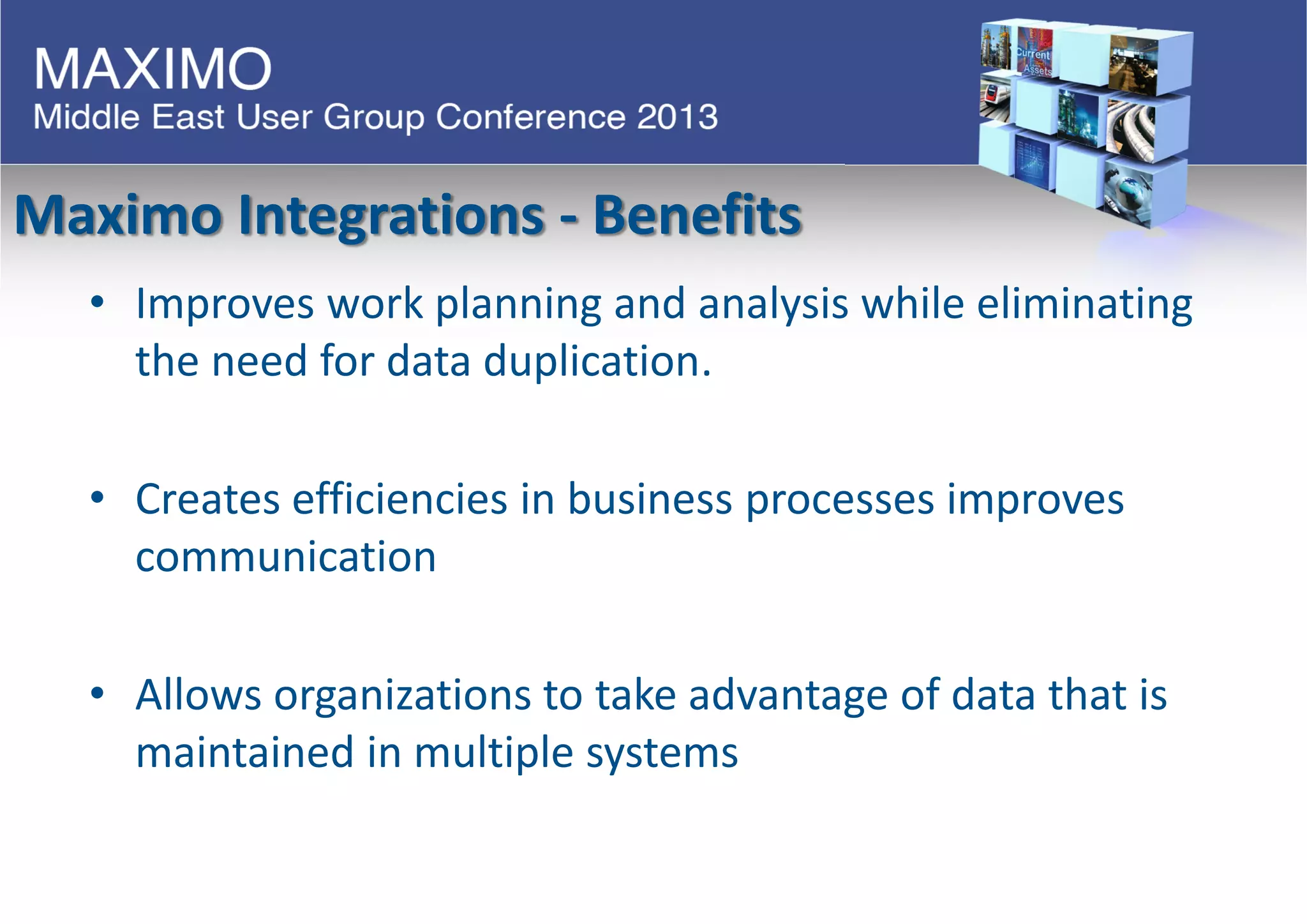 Maximo Integrations - Benefits
• Improves work planning and analysis while eliminating
the need for data duplication.
• Creates efficiencies in business processes improves
communication
• Allows organizations to take advantage of data that is
maintained in multiple systems
 