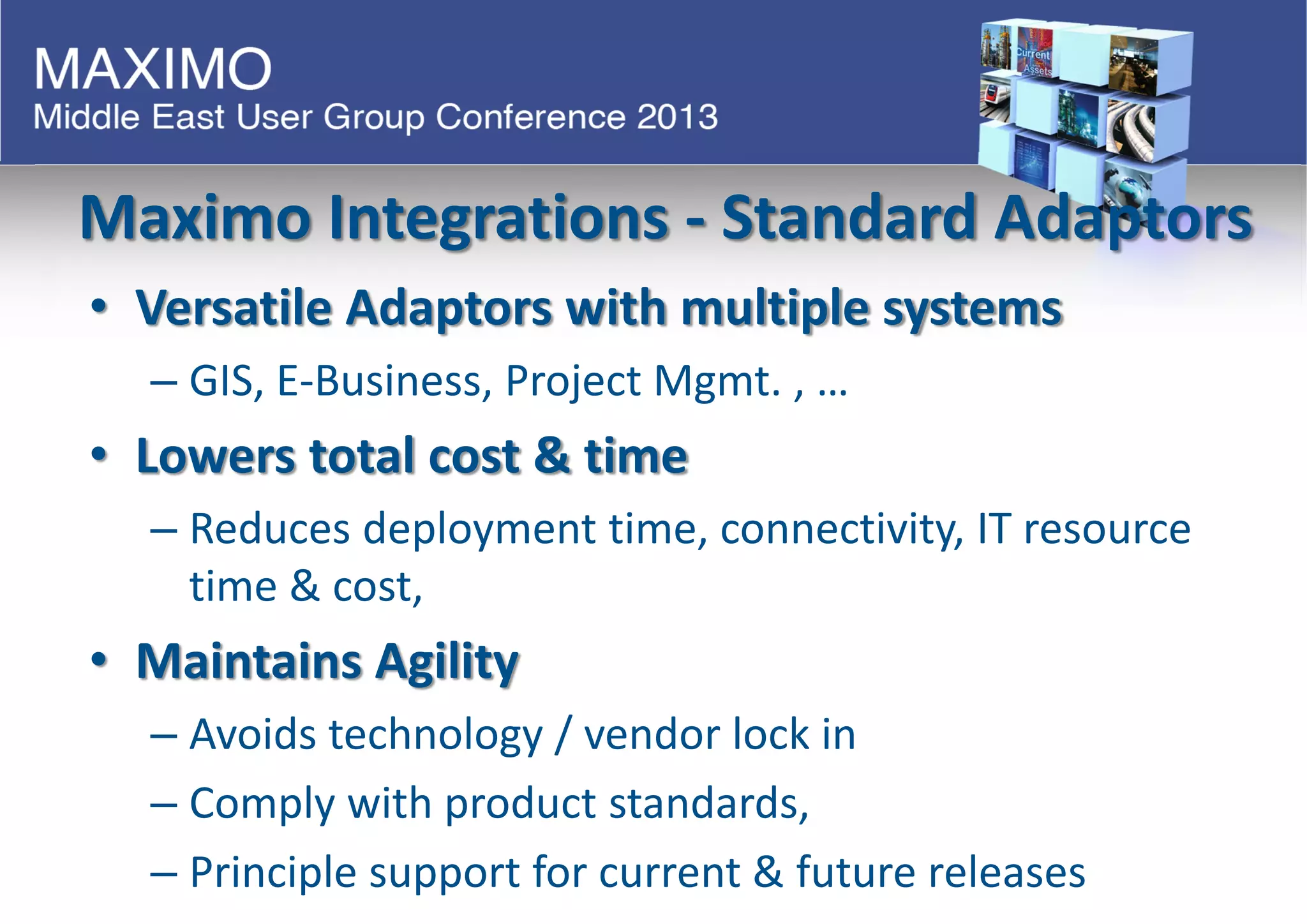 Maximo Integrations - Standard Adaptors
• Versatile Adaptors with multiple systems
– GIS, E-Business, Project Mgmt. , …
• Lowers total cost & time
– Reduces deployment time, connectivity, IT resource
time & cost,
• Maintains Agility
– Avoids technology / vendor lock in
– Comply with product standards,
– Principle support for current & future releases
 
