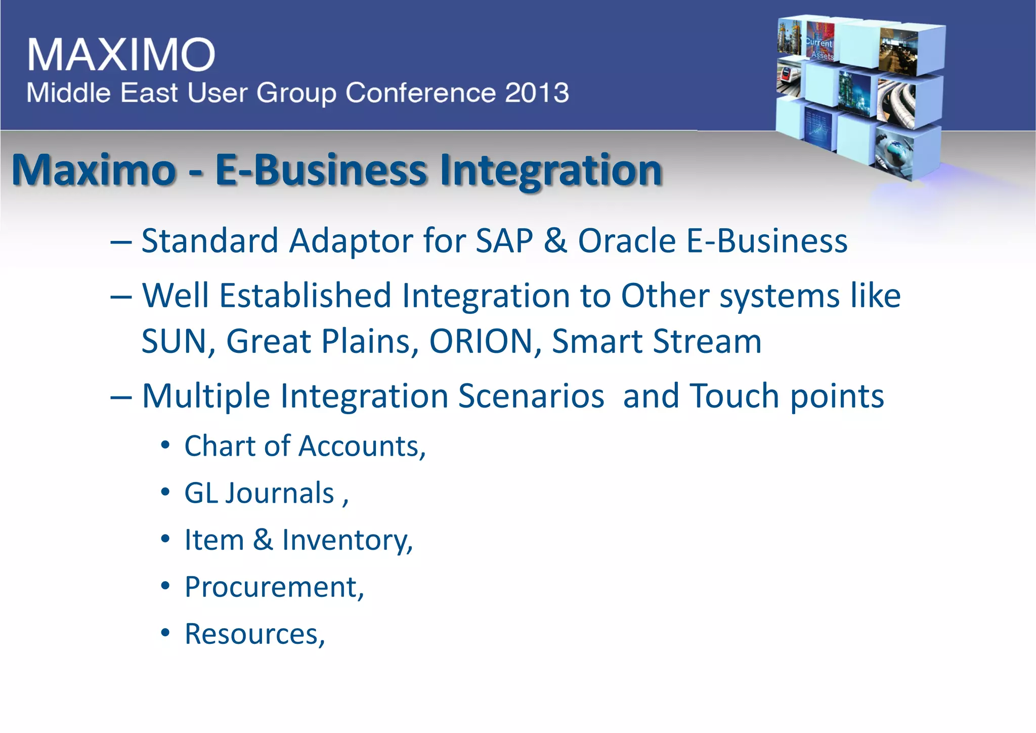 Maximo - E-Business Integration
– Standard Adaptor for SAP & Oracle E-Business
– Well Established Integration to Other systems like
SUN, Great Plains, ORION, Smart Stream
– Multiple Integration Scenarios and Touch points
• Chart of Accounts,
• GL Journals ,
• Item & Inventory,
• Procurement,
• Resources,
 