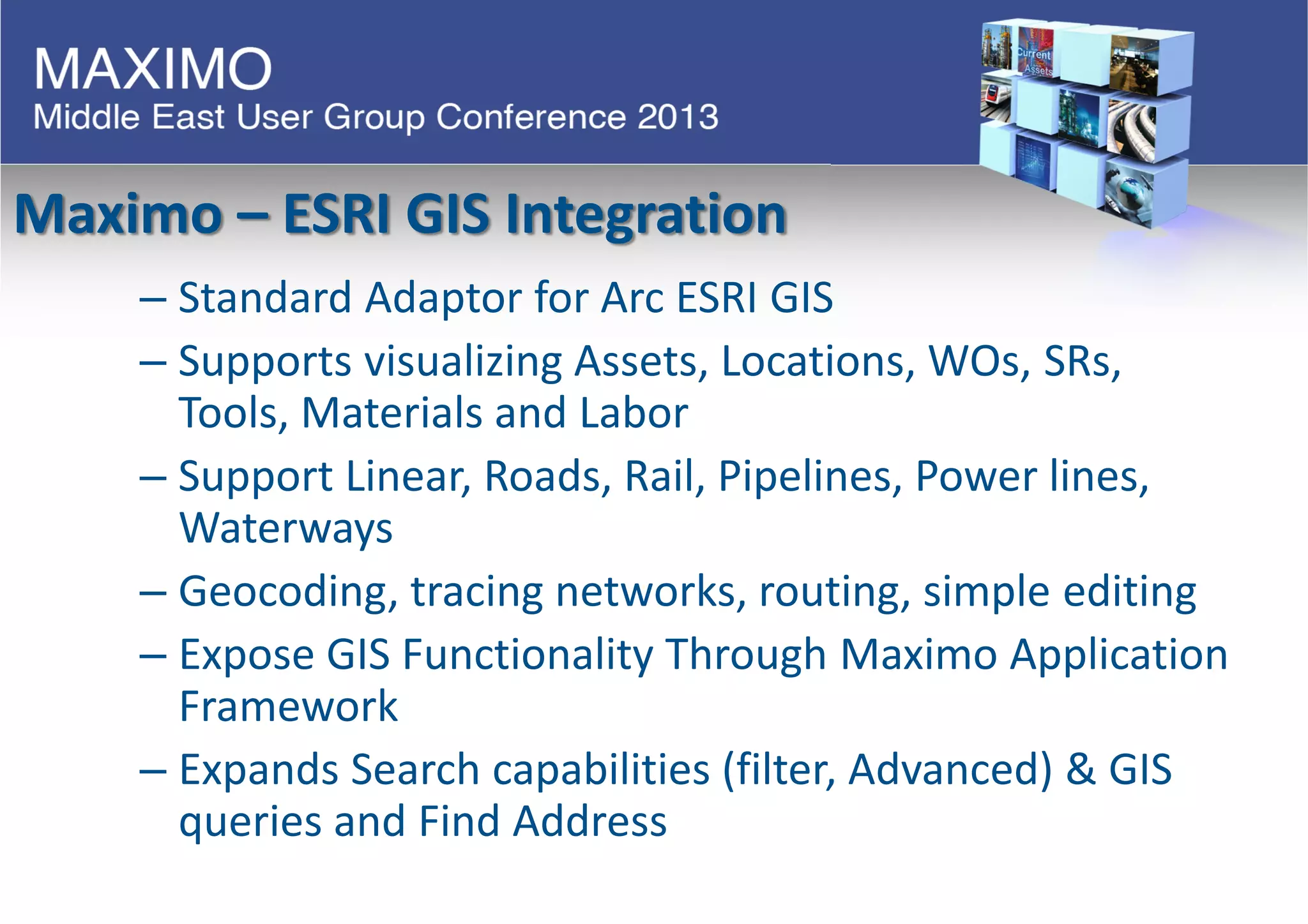 Maximo – ESRI GIS Integration
– Standard Adaptor for Arc ESRI GIS
– Supports visualizing Assets, Locations, WOs, SRs,
Tools, Materials and Labor
– Support Linear, Roads, Rail, Pipelines, Power lines,
Waterways
– Geocoding, tracing networks, routing, simple editing
– Expose GIS Functionality Through Maximo Application
Framework
– Expands Search capabilities (filter, Advanced) & GIS
queries and Find Address
 
